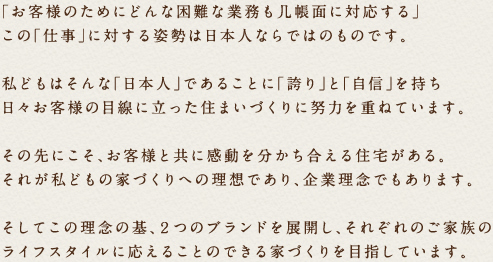 「お客様のためにどんな困難な業務も几帳面に対応する」この「仕事」に対する姿勢は日本人ならではのものです。私どもはそんな「日本人」であることに「誇り」と「自信」を持ち日々お客様の目線に立った住まいづくりに努力を重ねています。その先にこそ、お客様と共に感動を分かち合える住宅がある。それが私どもの家づくりへの理想であり、企業理念でもあります。そしてこの理念の基、２つのブランドを展開し、それぞれのご家族のライフスタイルに応えることのできる家づくりを目指しています。