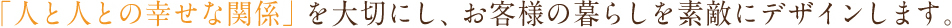 「人と人との幸せな関係」を大切にし、お客様の暮らしを素敵にデザインします。