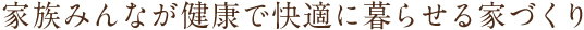 家族みんなが健康で快適に暮らせる家づくり