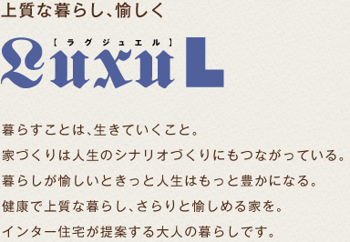 上質な暮らし、愉しく　ラグジュエル　暮らすことは生きていくこと。家づくりは人生のシナリオづくりにもつながっている。暮らしが愉しいときっと人生はもっと豊かになる。健康で上質な暮らし、さらりと愉しめる家を。インター住宅が提案する大人の暮らしです。