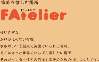 家を愉しむ場所　ファテリエ　強いきずな。かけがえのない存在。家族がいつも健康で笑顔でいられる場所。そこはきっと世界いちばん帰りたい場所。それがインター住宅の目指す家族のための「家」づくりです。