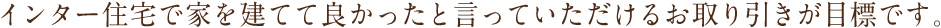 インター住宅で家を建ててよかったと言っていただけるお取引が目標です。